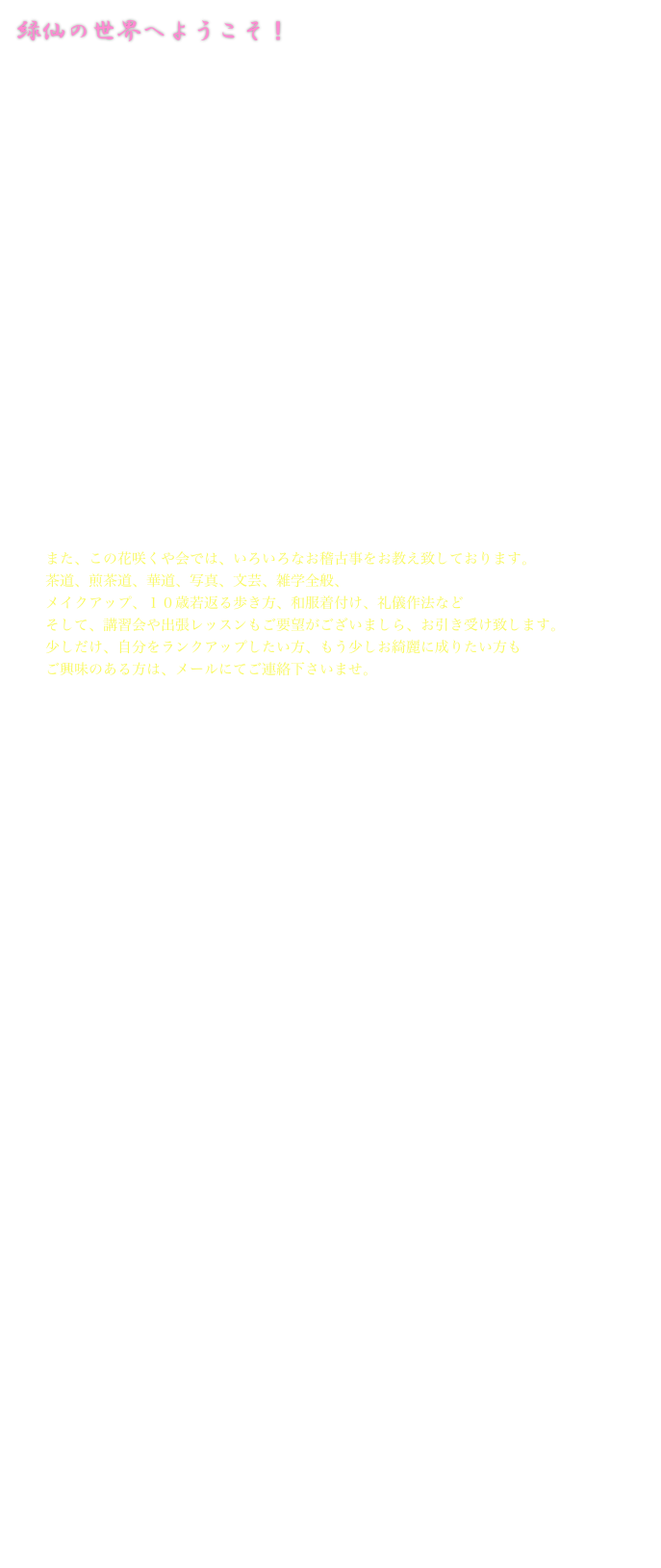 緑仙の世界へようこそ！
Knowledge is power.

日本人なのに日本を知らない。
「この花咲くや会」は、
日本人の美しい心の探求と自分の持つ素晴らしさの発見をし、教養と美意識と品性を
養って頂くための場所です。
日本文化は、世界でも珍しい特徴を数多持っています。
それは、我が国が島国であり、多神教で神仏習合であり、また、２００年以上の鎖国に
よって独特の文化を形成し、いろいろな分野で日本独自の文化が花開き、
四季折々の行事や、それにまつわる礼儀作法、衣食住などが渾然一体として、
日本人の記憶のDNAに存在しています。
ご自分の文化レベルが高まると、外見上ではなく内面の美しさも磨かれ、
充実した毎日を過し、色褪せない瑞々しい知力を得る事が出来ます。
それは、ストレス解消にも繋がります。 
このHPの中には、疲れを癒して頂ける綺麗な花や文化の言葉が詰まっております。
どうぞ、お気軽にお入り下さいませ。




　　また、この花咲くや会では、いろいろなお稽古事をお教え致しております。　　茶道、煎茶道、華道、写真、文芸、雑学全般、
　　メイクアップ、１０歳若返る歩き方、和服着付け、礼儀作法など　　そして、講習会や出張レッスンもご要望がございましら、お引き受け致します。　　少しだけ、自分をランクアップしたい方、もう少しお綺麗に成りたい方も　　ご興味のある方は、メールにてご連絡下さいませ。





　　　　　　　　　　　　　　この花咲くや会（日本人の美意識研究所）　

　　　　　
　　